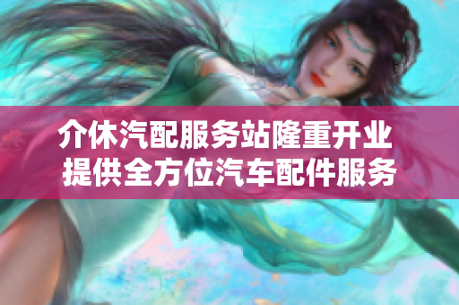 介休汽配服务站隆重开业 提供全方位汽车配件服务