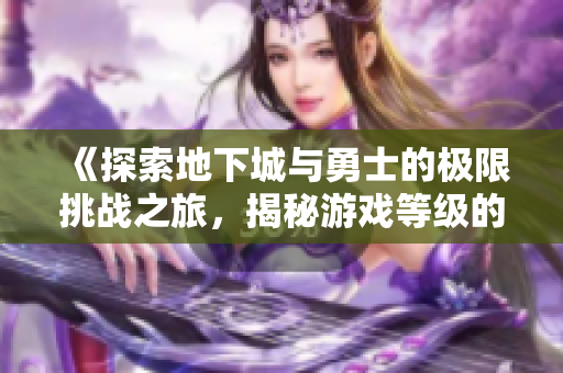 《探索地下城与勇士的极限挑战之旅，揭秘游戏等级的巅峰秘密》