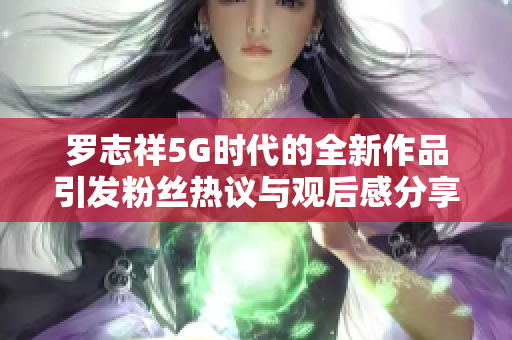 罗志祥5G时代的全新作品引发粉丝热议与观后感分享