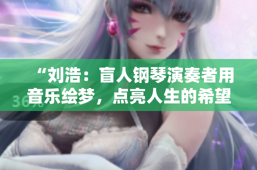 “刘浩：盲人钢琴演奏者用音乐绘梦，点亮人生的希望之光”