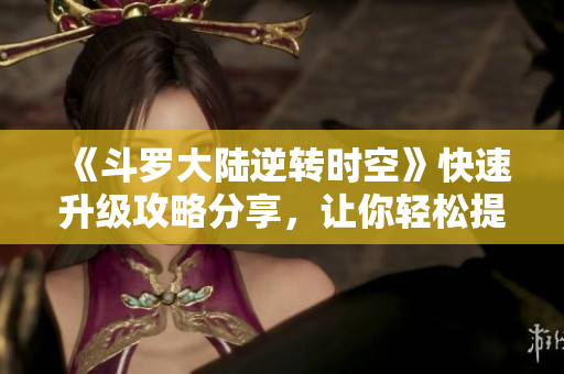 《斗罗大陆逆转时空》快速升级攻略分享，让你轻松提升战力