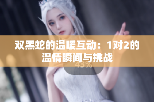 双黑蛇的温暖互动：1对2的温情瞬间与挑战