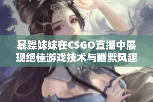 暴躁妹妹在CSGO直播中展现绝佳游戏技术与幽默风趣