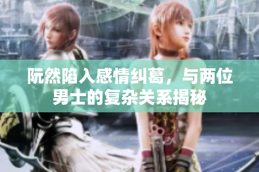 阮然陷入感情纠葛，与两位男士的复杂关系揭秘