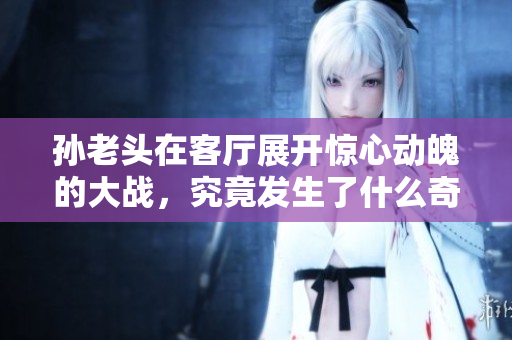 孙老头在客厅展开惊心动魄的大战，究竟发生了什么奇事？