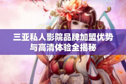 三亚私人影院品牌加盟优势与高清体验全揭秘