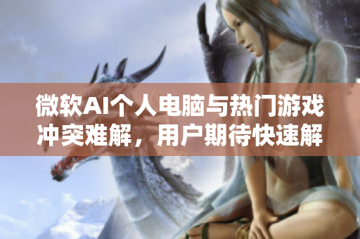 微软AI个人电脑与热门游戏冲突难解，用户期待快速解决方案