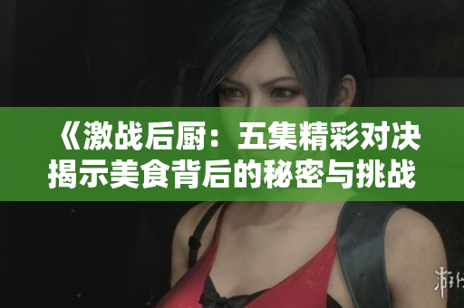《激战后厨：五集精彩对决揭示美食背后的秘密与挑战》