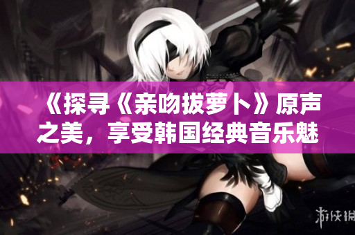 《探寻《亲吻拔萝卜》原声之美，享受韩国经典音乐魅力》