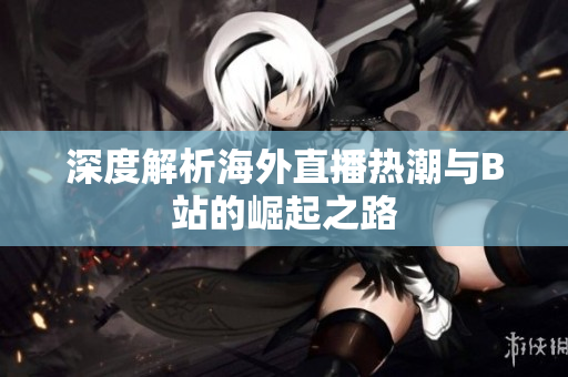 深度解析海外直播热潮与B站的崛起之路