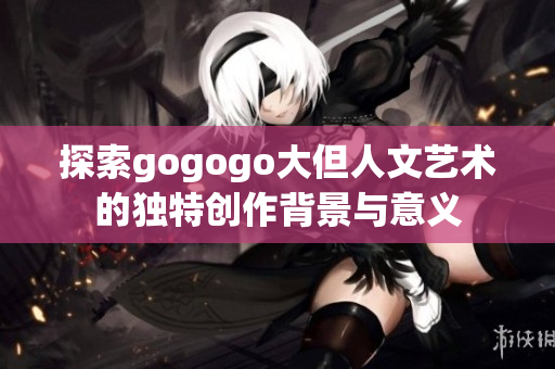探索gogogo大但人文艺术的独特创作背景与意义