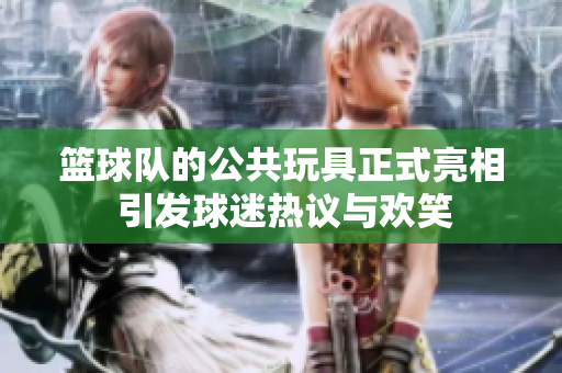 篮球队的公共玩具正式亮相 引发球迷热议与欢笑