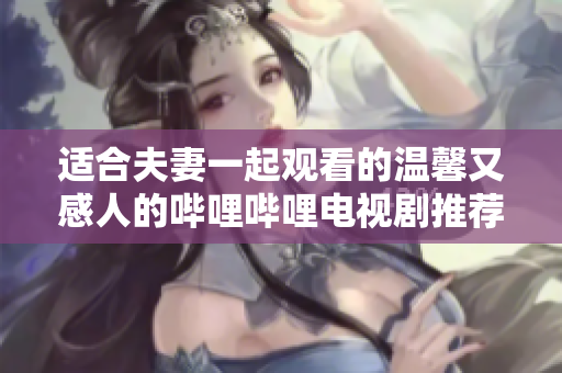 适合夫妻一起观看的温馨又感人的哔哩哔哩电视剧推荐