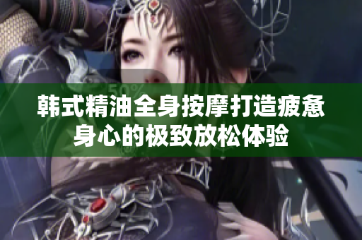 韩式精油全身按摩打造疲惫身心的极致放松体验