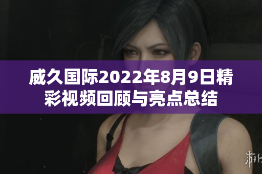 威久国际2022年8月9日精彩视频回顾与亮点总结
