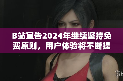B站宣告2024年继续坚持免费原则，用户体验将不断提升