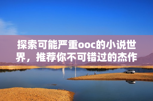 探索可能严重ooc的小说世界，推荐你不可错过的杰作