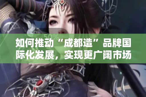 如何推动“成都造”品牌国际化发展，实现更广阔市场空间