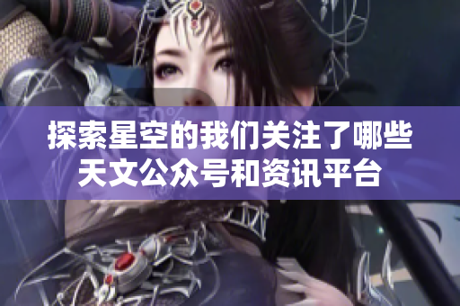 探索星空的我们关注了哪些天文公众号和资讯平台