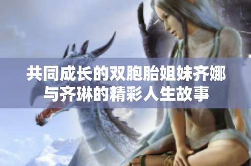 共同成长的双胞胎姐妹齐娜与齐琳的精彩人生故事