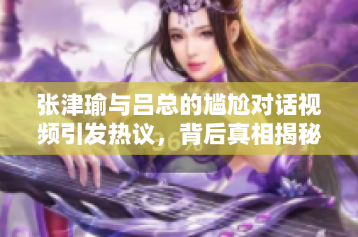 张津瑜与吕总的尴尬对话视频引发热议，背后真相揭秘