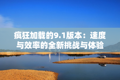 疯狂加载的9.1版本：速度与效率的全新挑战与体验