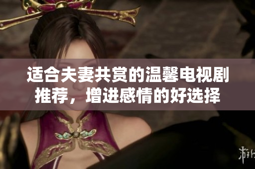 适合夫妻共赏的温馨电视剧推荐，增进感情的好选择