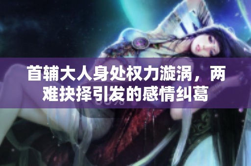 首辅大人身处权力漩涡，两难抉择引发的感情纠葛