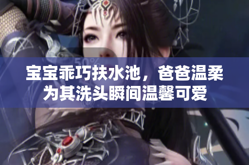 宝宝乖巧扶水池，爸爸温柔为其洗头瞬间温馨可爱