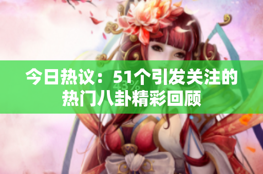 今日热议：51个引发关注的热门八卦精彩回顾