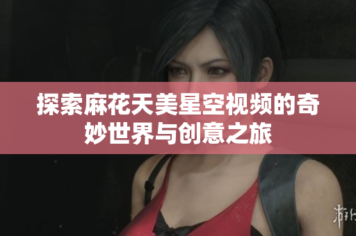 探索麻花天美星空视频的奇妙世界与创意之旅