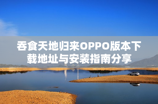 吞食天地归来OPPO版本下载地址与安装指南分享