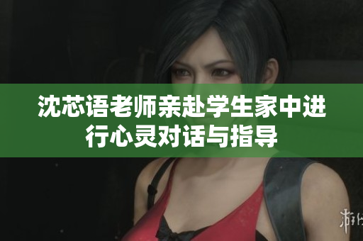 沈芯语老师亲赴学生家中进行心灵对话与指导