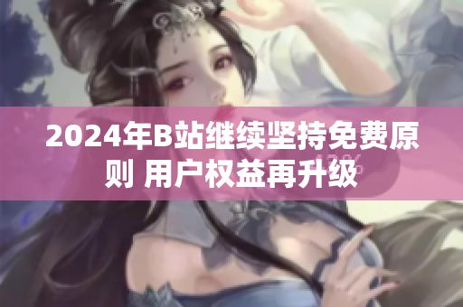 2024年B站继续坚持免费原则 用户权益再升级