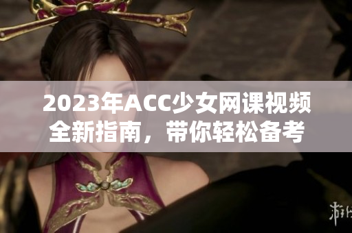 2023年ACC少女网课视频全新指南，带你轻松备考