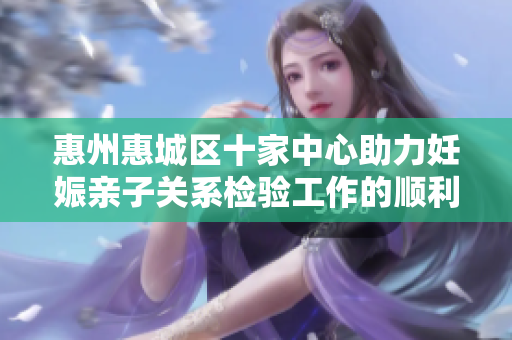 惠州惠城区十家中心助力妊娠亲子关系检验工作的顺利开展
