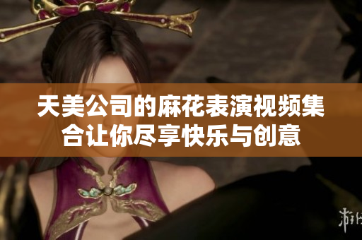 天美公司的麻花表演视频集合让你尽享快乐与创意