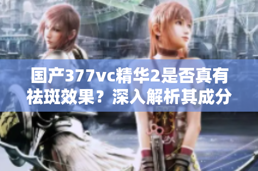 国产377vc精华2是否真有祛斑效果？深入解析其成分与作用