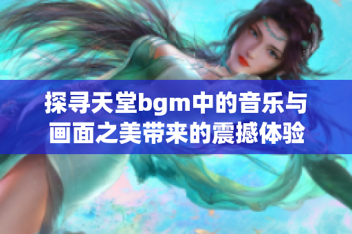 探寻天堂bgm中的音乐与画面之美带来的震撼体验
