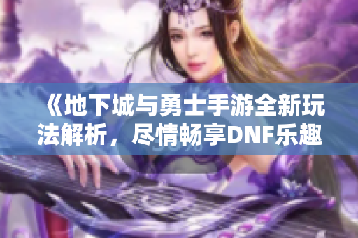《地下城与勇士手游全新玩法解析，尽情畅享DNF乐趣》