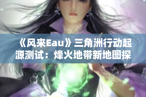 《风来Eau》三角洲行动起源测试：烽火地带新地图探讨与分析
