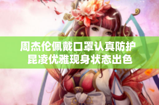周杰伦佩戴口罩认真防护 昆凌优雅现身状态出色