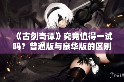 《古剑奇谭》究竟值得一试吗？普通版与豪华版的区别解析