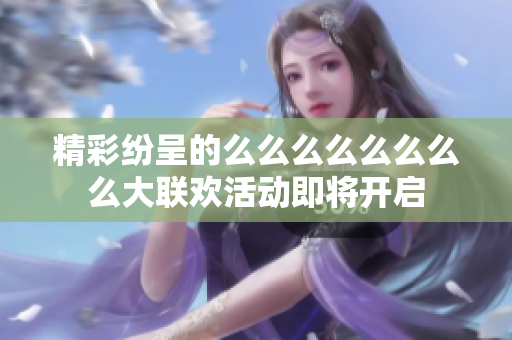精彩纷呈的么么么么么么么么大联欢活动即将开启