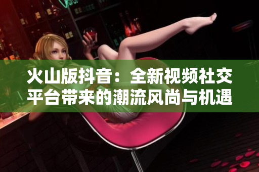 火山版抖音：全新视频社交平台带来的潮流风尚与机遇