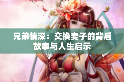 兄弟情深：交换麦子的背后故事与人生启示