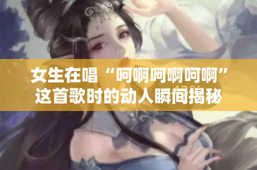 女生在唱“呵啊呵啊呵啊”这首歌时的动人瞬间揭秘