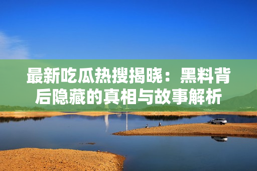 最新吃瓜热搜揭晓：黑料背后隐藏的真相与故事解析