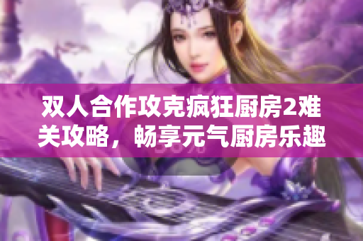 双人合作攻克疯狂厨房2难关攻略，畅享元气厨房乐趣