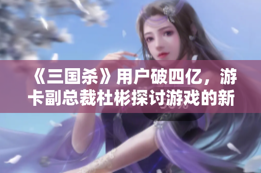 《三国杀》用户破四亿，游卡副总裁杜彬探讨游戏的新传承之路
